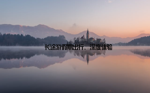 – 长途游假期出行, 深度体验
